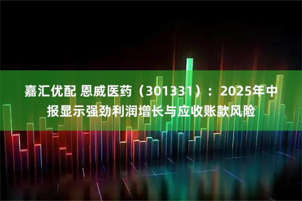 嘉汇优配 恩威医药（301331）：2025年中报显示强劲利润增长与应收账款风险