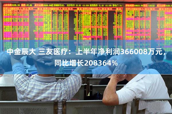 中金辰大 三友医疗：上半年净利润366008万元，同比增长208364%