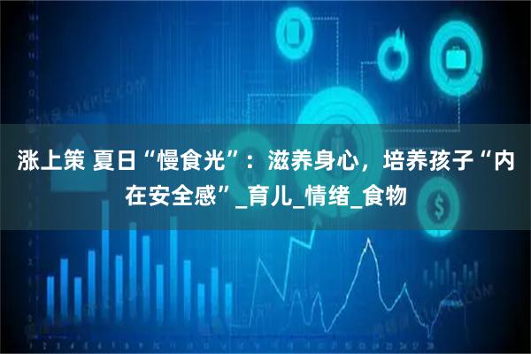 涨上策 夏日“慢食光”：滋养身心，培养孩子“内在安全感”_育儿_情绪_食物