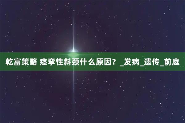 乾富策略 痉挛性斜颈什么原因？_发病_遗传_前庭