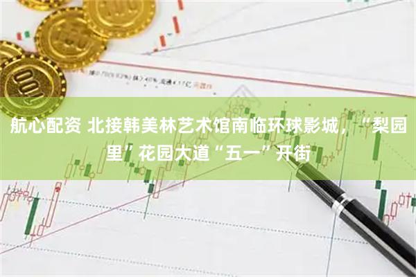 航心配资 北接韩美林艺术馆南临环球影城，“梨园里”花园大道“五一”开街