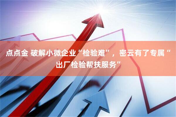 点点金 破解小微企业“检验难”，密云有了专属“出厂检验帮扶服务”