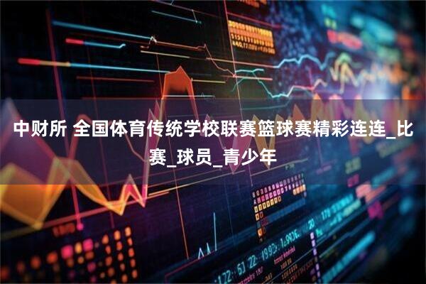 中财所 全国体育传统学校联赛篮球赛精彩连连_比赛_球员_青少年