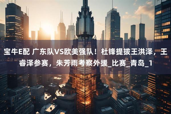 宝牛E配 广东队VS欧美强队！杜锋提拔王洪泽，王睿泽参赛，朱芳雨考察外援_比赛_青岛_1