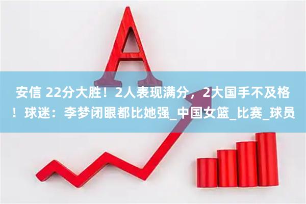 安信 22分大胜！2人表现满分，2大国手不及格！球迷：李梦闭眼都比她强_中国女篮_比赛_球员