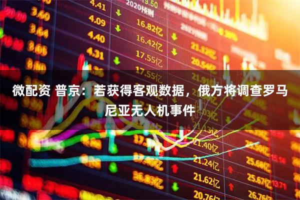 微配资 普京：若获得客观数据，俄方将调查罗马尼亚无人机事件