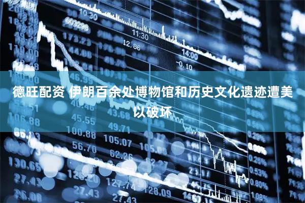 德旺配资 伊朗百余处博物馆和历史文化遗迹遭美以破坏