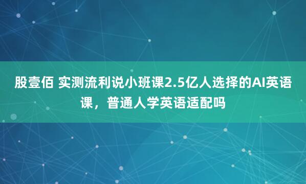 股壹佰 实测流利说小班课2.5亿人选择的AI英语课，普通人学英语适配吗