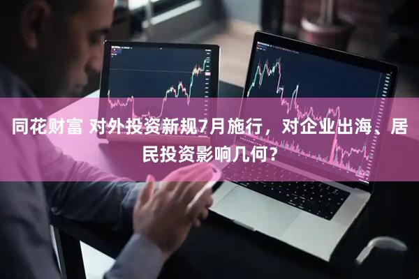 同花财富 对外投资新规7月施行，对企业出海、居民投资影响几何？