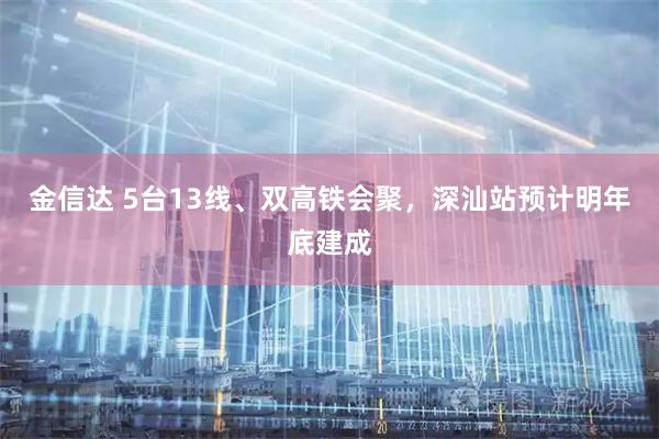 金信达 5台13线、双高铁会聚，深汕站预计明年底建成