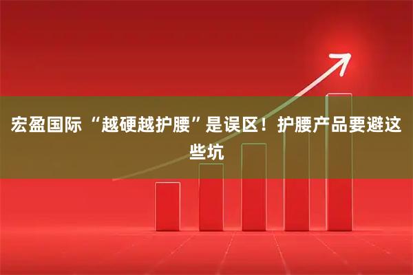 宏盈国际 “越硬越护腰”是误区！护腰产品要避这些坑