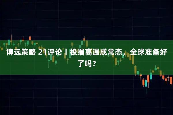 博远策略 21评论丨极端高温成常态，全球准备好了吗？