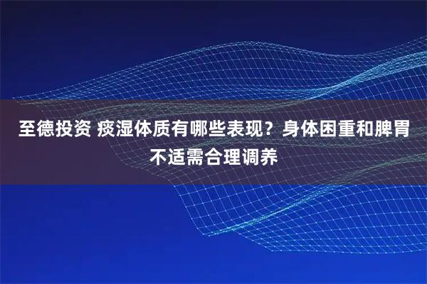 至德投资 痰湿体质有哪些表现？身体困重和脾胃不适需合理调养