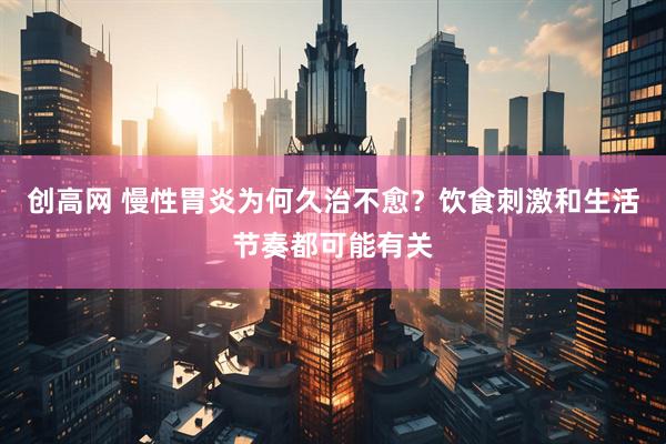 创高网 慢性胃炎为何久治不愈？饮食刺激和生活节奏都可能有关