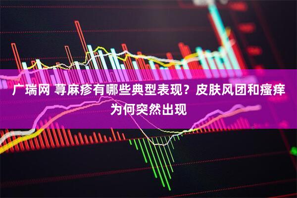 广瑞网 荨麻疹有哪些典型表现？皮肤风团和瘙痒为何突然出现