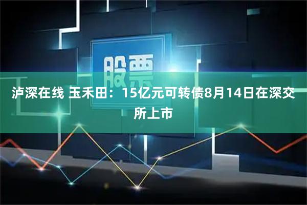 泸深在线 玉禾田：15亿元可转债8月14日在深交所上市
