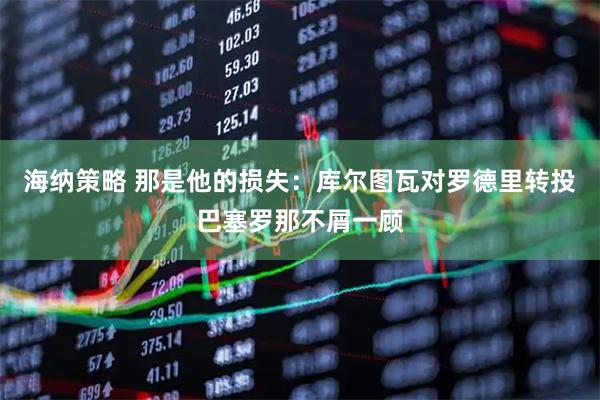 海纳策略 那是他的损失：库尔图瓦对罗德里转投巴塞罗那不屑一顾