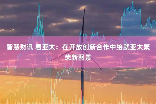 智慧财讯 看亚太：在开放创新合作中绘就亚太繁荣新图景